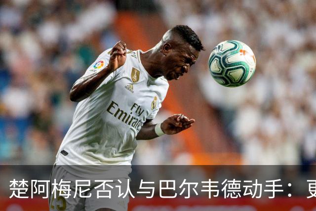 楚阿梅尼否认与巴尔韦德动手：更衣室小摩擦被放大成闹剧